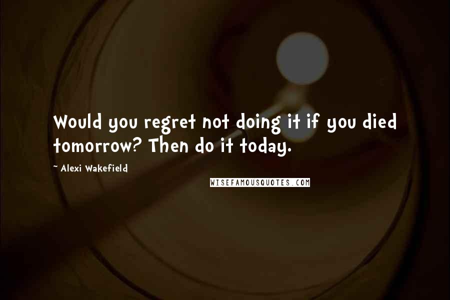 Alexi Wakefield Quotes: Would you regret not doing it if you died tomorrow? Then do it today.