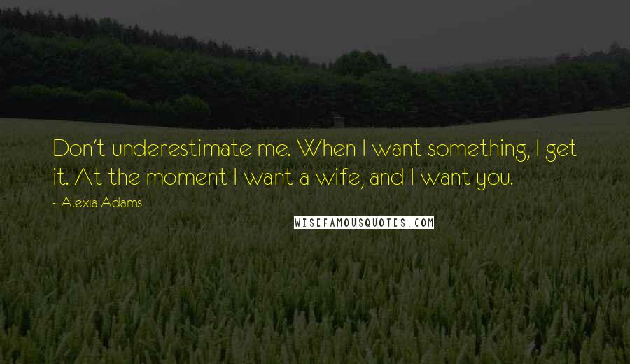 Alexia Adams Quotes: Don't underestimate me. When I want something, I get it. At the moment I want a wife, and I want you.