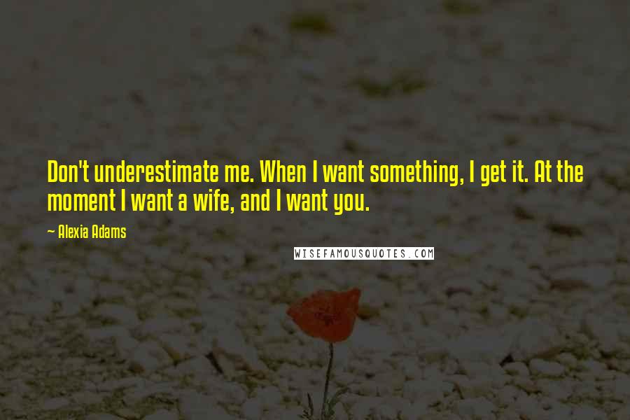 Alexia Adams Quotes: Don't underestimate me. When I want something, I get it. At the moment I want a wife, and I want you.