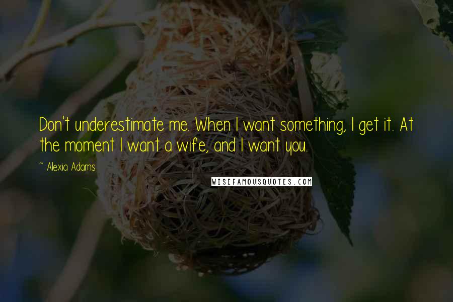 Alexia Adams Quotes: Don't underestimate me. When I want something, I get it. At the moment I want a wife, and I want you.