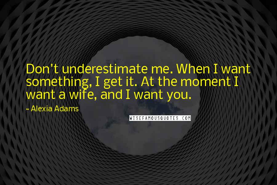 Alexia Adams Quotes: Don't underestimate me. When I want something, I get it. At the moment I want a wife, and I want you.