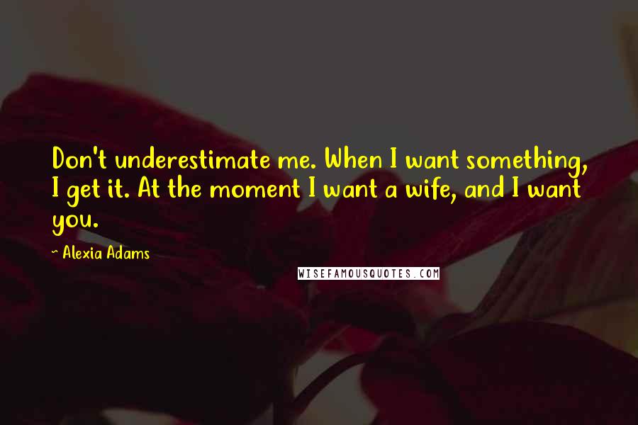 Alexia Adams Quotes: Don't underestimate me. When I want something, I get it. At the moment I want a wife, and I want you.