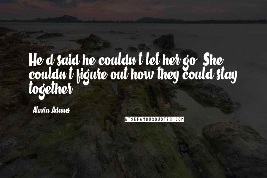 Alexia Adams Quotes: He'd said he couldn't let her go. She couldn't figure out how they could stay together.