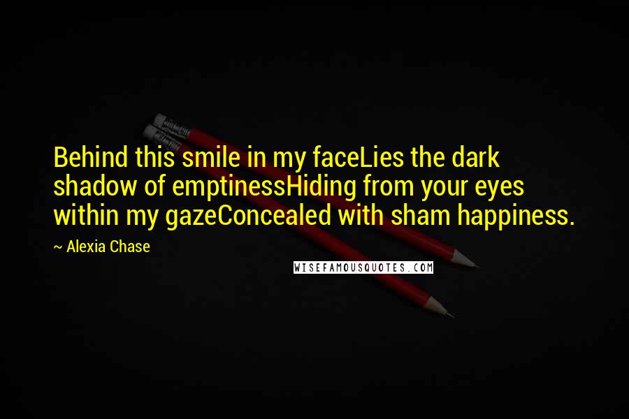 Alexia Chase Quotes: Behind this smile in my faceLies the dark shadow of emptinessHiding from your eyes within my gazeConcealed with sham happiness.