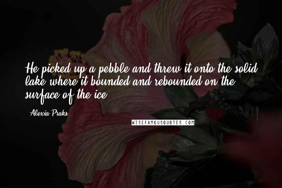 Alexia Praks Quotes: He picked up a pebble and threw it onto the solid lake where it bounded and rebounded on the surface of the ice.