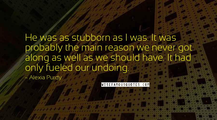 Alexia Purdy Quotes: He was as stubborn as I was. It was probably the main reason we never got along as well as we should have. It had only fueled our undoing.