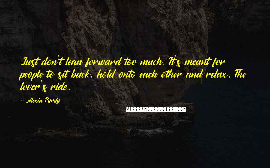 Alexia Purdy Quotes: Just don't lean forward too much. It's meant for people to sit back, hold onto each other and relax. The lover's ride.