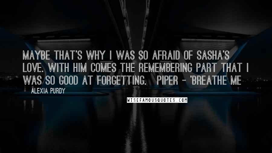 Alexia Purdy Quotes: Maybe that's why I was so afraid of Sasha's love. With him comes the remembering part that I was so good at forgetting.~Piper - 'Breathe Me