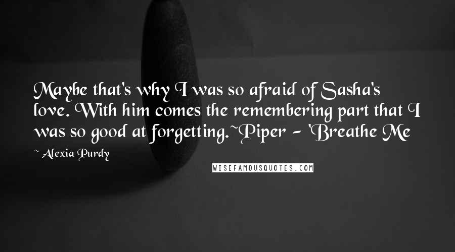 Alexia Purdy Quotes: Maybe that's why I was so afraid of Sasha's love. With him comes the remembering part that I was so good at forgetting.~Piper - 'Breathe Me