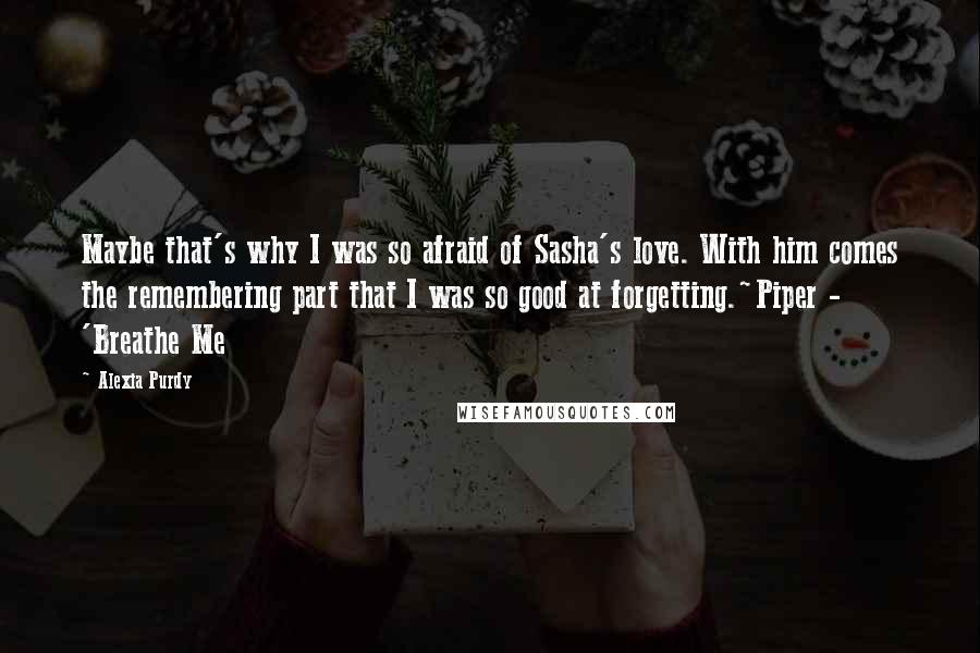 Alexia Purdy Quotes: Maybe that's why I was so afraid of Sasha's love. With him comes the remembering part that I was so good at forgetting.~Piper - 'Breathe Me