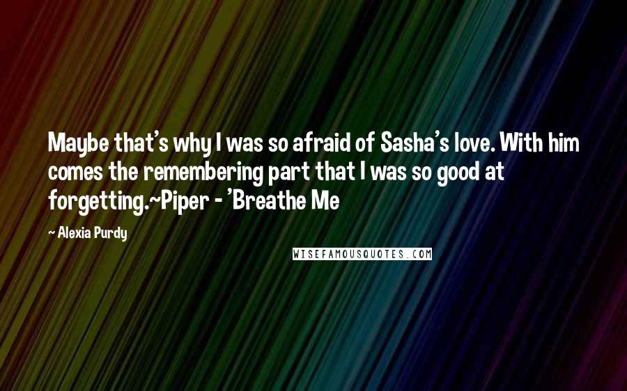 Alexia Purdy Quotes: Maybe that's why I was so afraid of Sasha's love. With him comes the remembering part that I was so good at forgetting.~Piper - 'Breathe Me