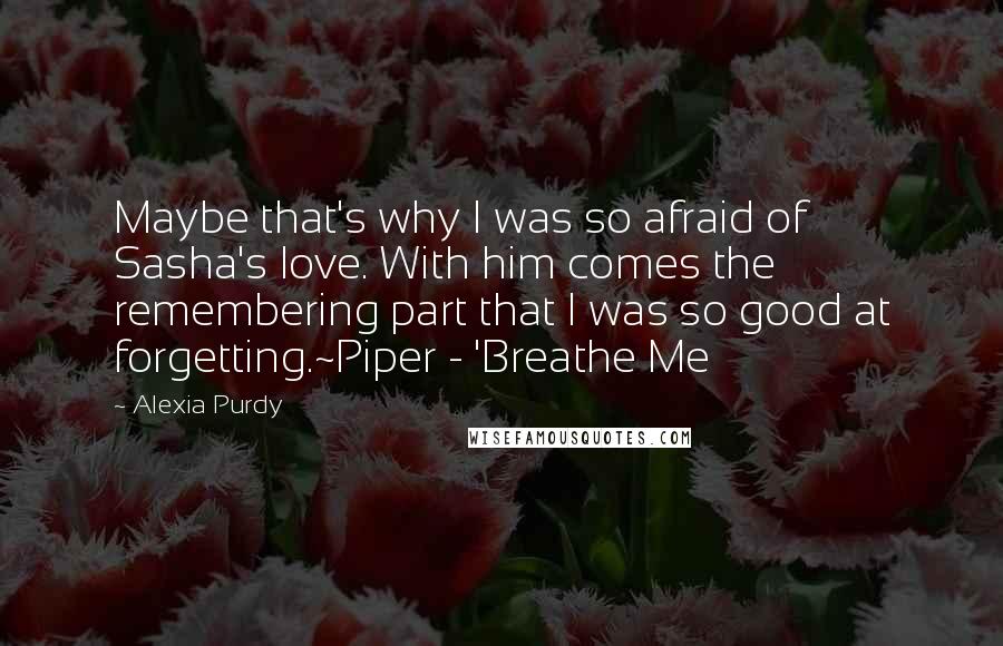 Alexia Purdy Quotes: Maybe that's why I was so afraid of Sasha's love. With him comes the remembering part that I was so good at forgetting.~Piper - 'Breathe Me