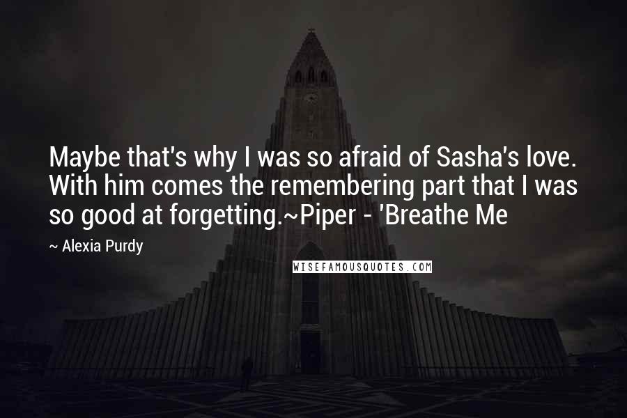 Alexia Purdy Quotes: Maybe that's why I was so afraid of Sasha's love. With him comes the remembering part that I was so good at forgetting.~Piper - 'Breathe Me