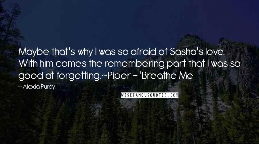 Alexia Purdy Quotes: Maybe that's why I was so afraid of Sasha's love. With him comes the remembering part that I was so good at forgetting.~Piper - 'Breathe Me