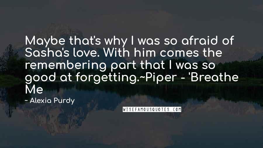 Alexia Purdy Quotes: Maybe that's why I was so afraid of Sasha's love. With him comes the remembering part that I was so good at forgetting.~Piper - 'Breathe Me