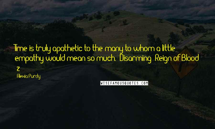 Alexia Purdy Quotes: Time is truly apathetic to the many to whom a little empathy would mean so much.~"Disarming (Reign of Blood #2)