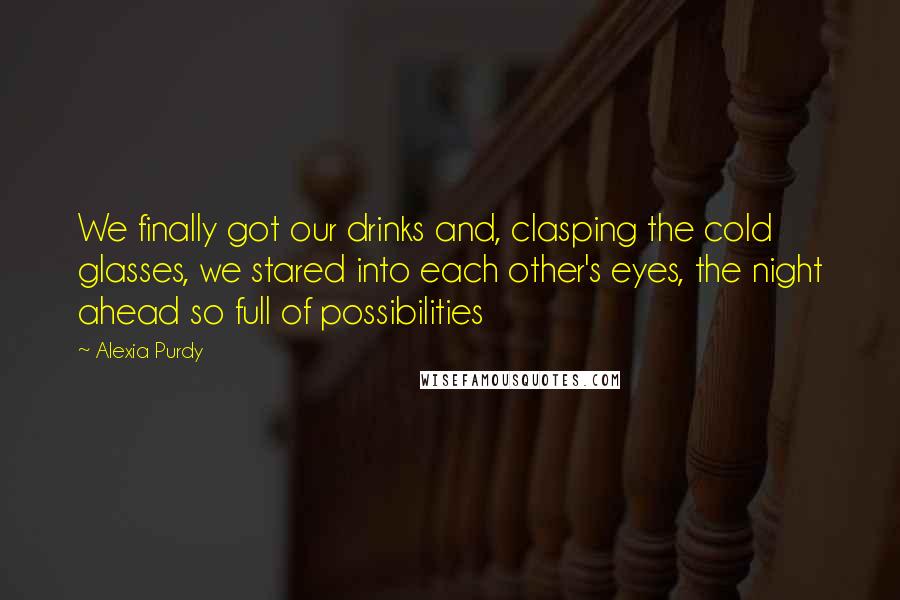 Alexia Purdy Quotes: We finally got our drinks and, clasping the cold glasses, we stared into each other's eyes, the night ahead so full of possibilities