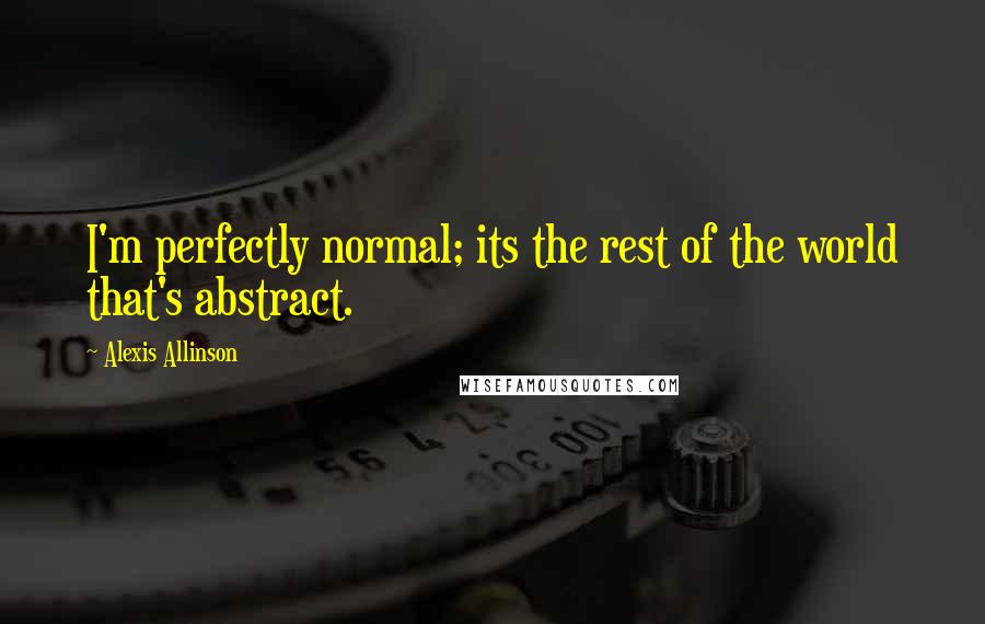 Alexis Allinson Quotes: I'm perfectly normal; its the rest of the world that's abstract.