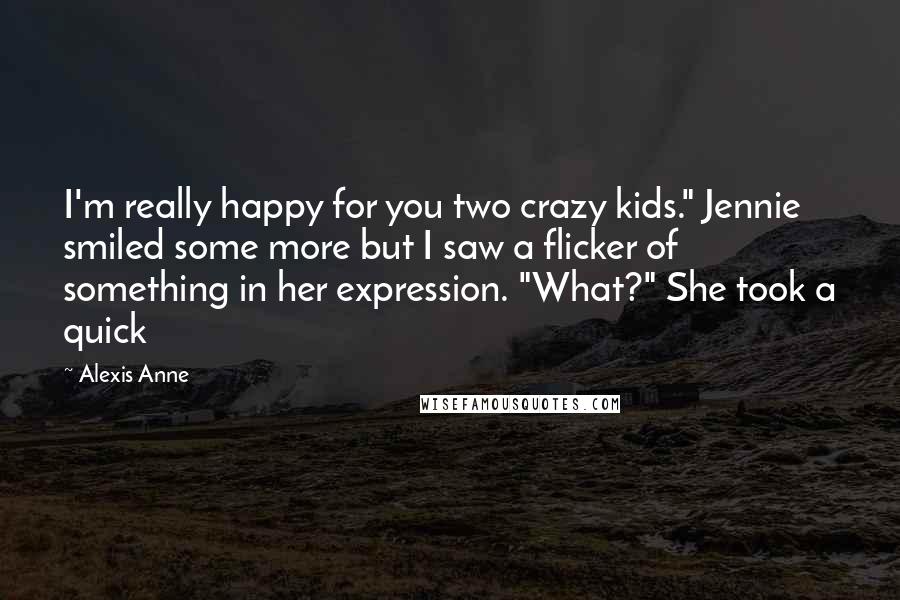 Alexis Anne Quotes: I'm really happy for you two crazy kids." Jennie smiled some more but I saw a flicker of something in her expression. "What?" She took a quick