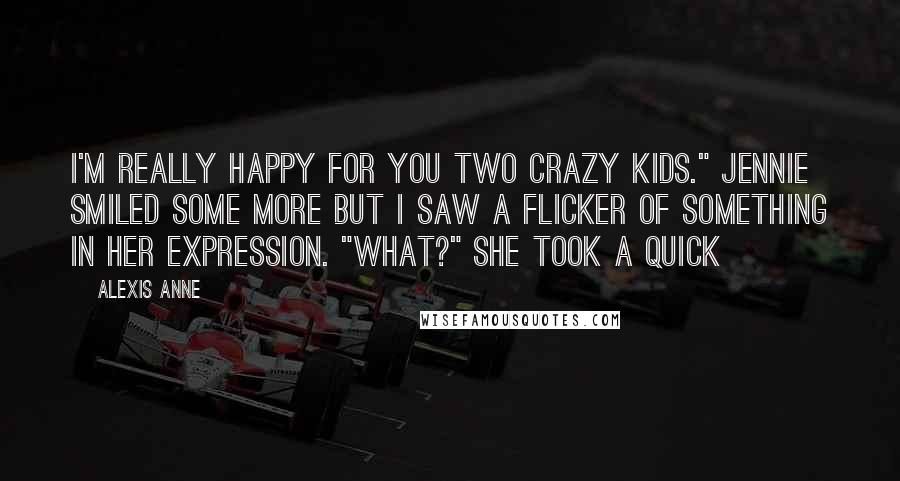 Alexis Anne Quotes: I'm really happy for you two crazy kids." Jennie smiled some more but I saw a flicker of something in her expression. "What?" She took a quick