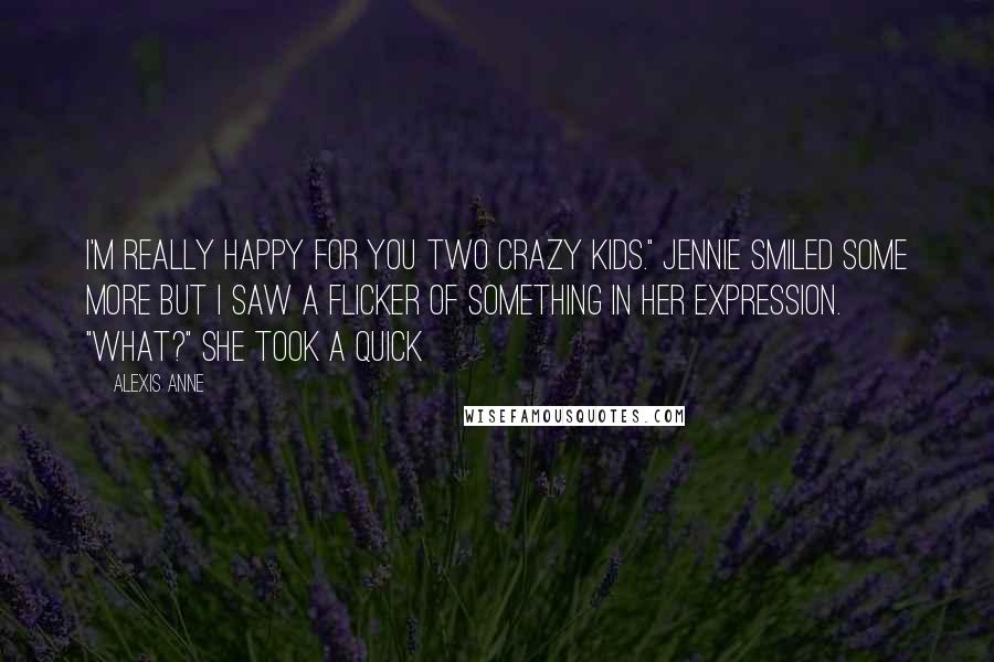 Alexis Anne Quotes: I'm really happy for you two crazy kids." Jennie smiled some more but I saw a flicker of something in her expression. "What?" She took a quick