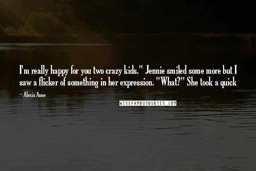 Alexis Anne Quotes: I'm really happy for you two crazy kids." Jennie smiled some more but I saw a flicker of something in her expression. "What?" She took a quick