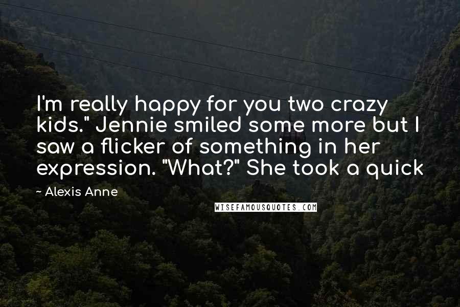 Alexis Anne Quotes: I'm really happy for you two crazy kids." Jennie smiled some more but I saw a flicker of something in her expression. "What?" She took a quick