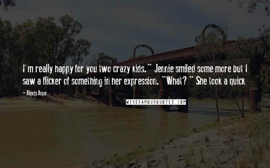 Alexis Anne Quotes: I'm really happy for you two crazy kids." Jennie smiled some more but I saw a flicker of something in her expression. "What?" She took a quick