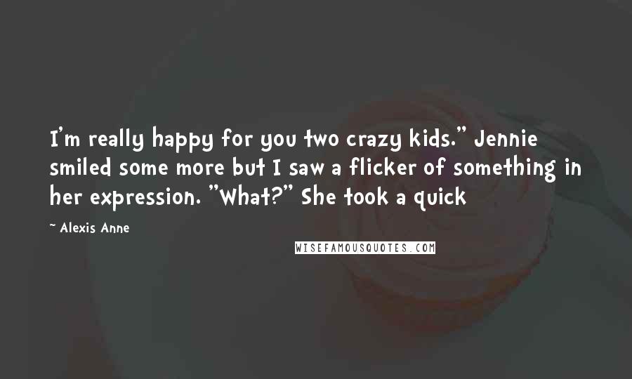 Alexis Anne Quotes: I'm really happy for you two crazy kids." Jennie smiled some more but I saw a flicker of something in her expression. "What?" She took a quick
