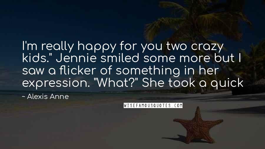 Alexis Anne Quotes: I'm really happy for you two crazy kids." Jennie smiled some more but I saw a flicker of something in her expression. "What?" She took a quick