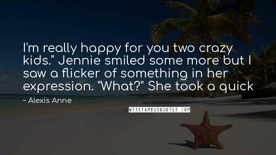Alexis Anne Quotes: I'm really happy for you two crazy kids." Jennie smiled some more but I saw a flicker of something in her expression. "What?" She took a quick
