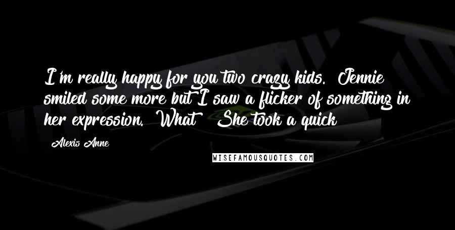 Alexis Anne Quotes: I'm really happy for you two crazy kids." Jennie smiled some more but I saw a flicker of something in her expression. "What?" She took a quick