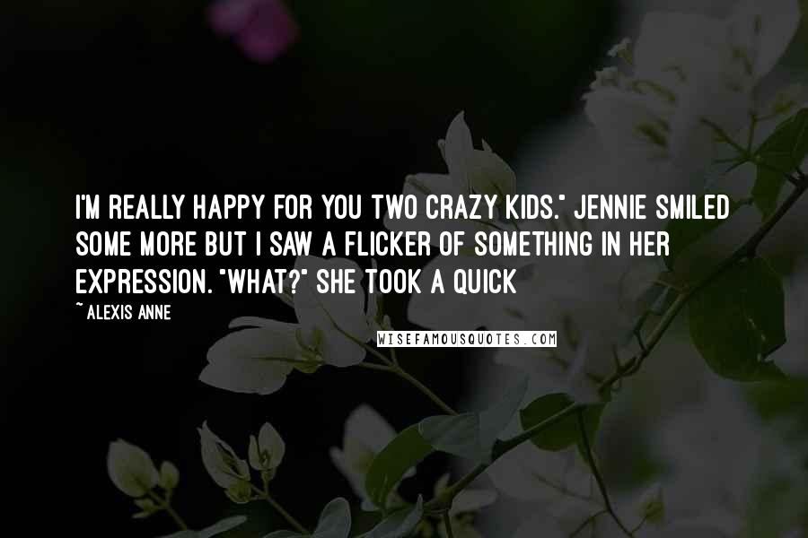 Alexis Anne Quotes: I'm really happy for you two crazy kids." Jennie smiled some more but I saw a flicker of something in her expression. "What?" She took a quick