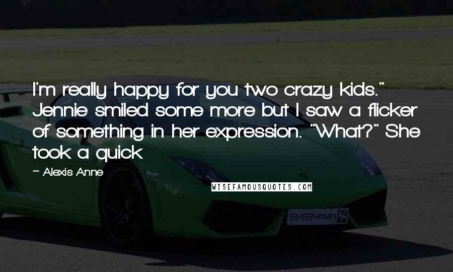 Alexis Anne Quotes: I'm really happy for you two crazy kids." Jennie smiled some more but I saw a flicker of something in her expression. "What?" She took a quick