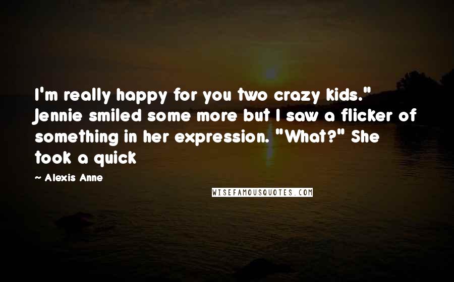 Alexis Anne Quotes: I'm really happy for you two crazy kids." Jennie smiled some more but I saw a flicker of something in her expression. "What?" She took a quick