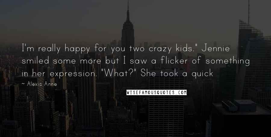 Alexis Anne Quotes: I'm really happy for you two crazy kids." Jennie smiled some more but I saw a flicker of something in her expression. "What?" She took a quick