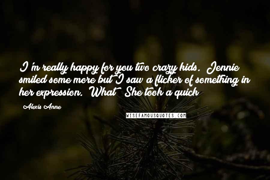 Alexis Anne Quotes: I'm really happy for you two crazy kids." Jennie smiled some more but I saw a flicker of something in her expression. "What?" She took a quick