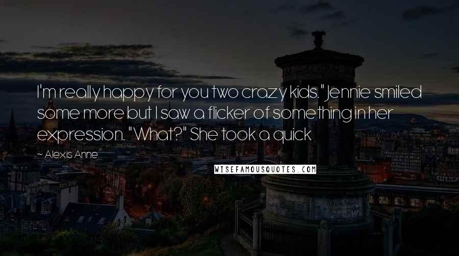 Alexis Anne Quotes: I'm really happy for you two crazy kids." Jennie smiled some more but I saw a flicker of something in her expression. "What?" She took a quick