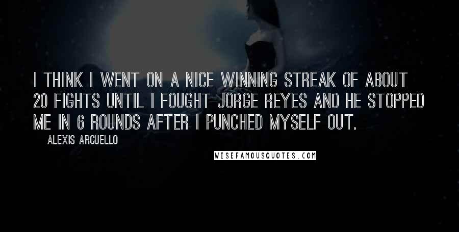 Alexis Arguello Quotes: I think I went on a nice winning streak of about 20 fights until I fought Jorge Reyes and he stopped me in 6 rounds after I punched myself out.
