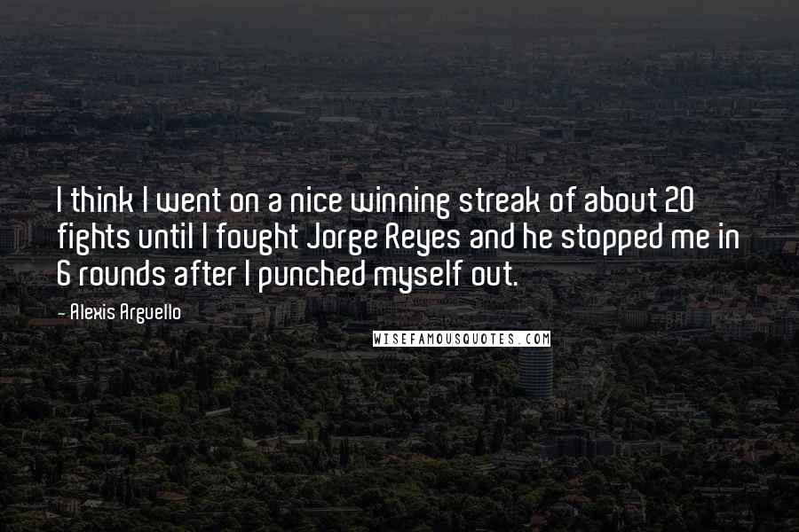 Alexis Arguello Quotes: I think I went on a nice winning streak of about 20 fights until I fought Jorge Reyes and he stopped me in 6 rounds after I punched myself out.