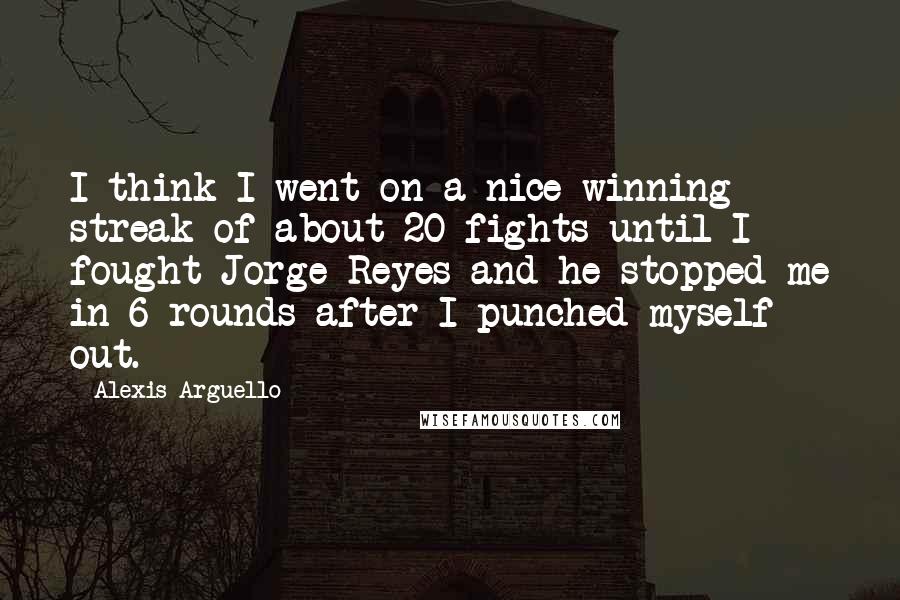 Alexis Arguello Quotes: I think I went on a nice winning streak of about 20 fights until I fought Jorge Reyes and he stopped me in 6 rounds after I punched myself out.