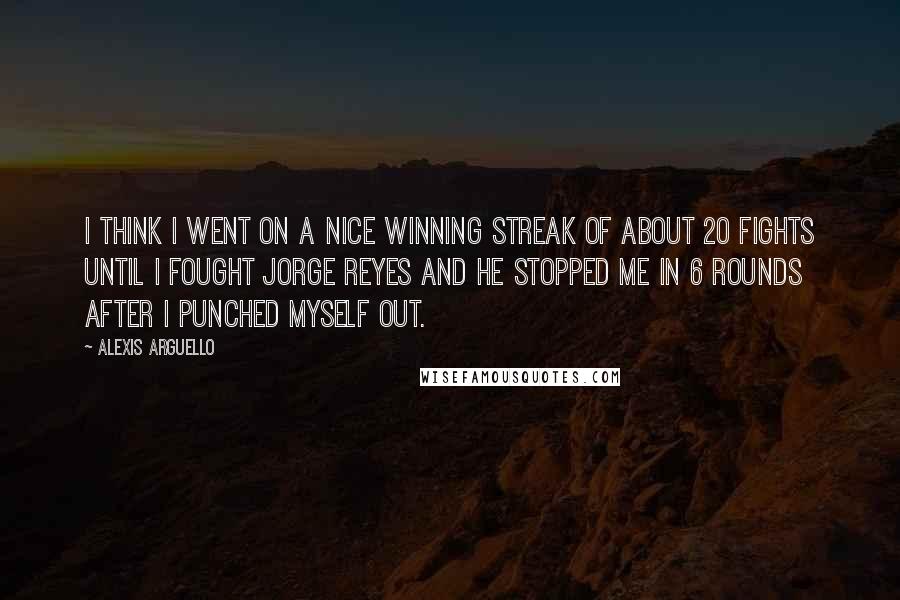 Alexis Arguello Quotes: I think I went on a nice winning streak of about 20 fights until I fought Jorge Reyes and he stopped me in 6 rounds after I punched myself out.