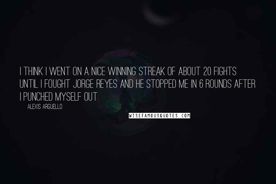 Alexis Arguello Quotes: I think I went on a nice winning streak of about 20 fights until I fought Jorge Reyes and he stopped me in 6 rounds after I punched myself out.