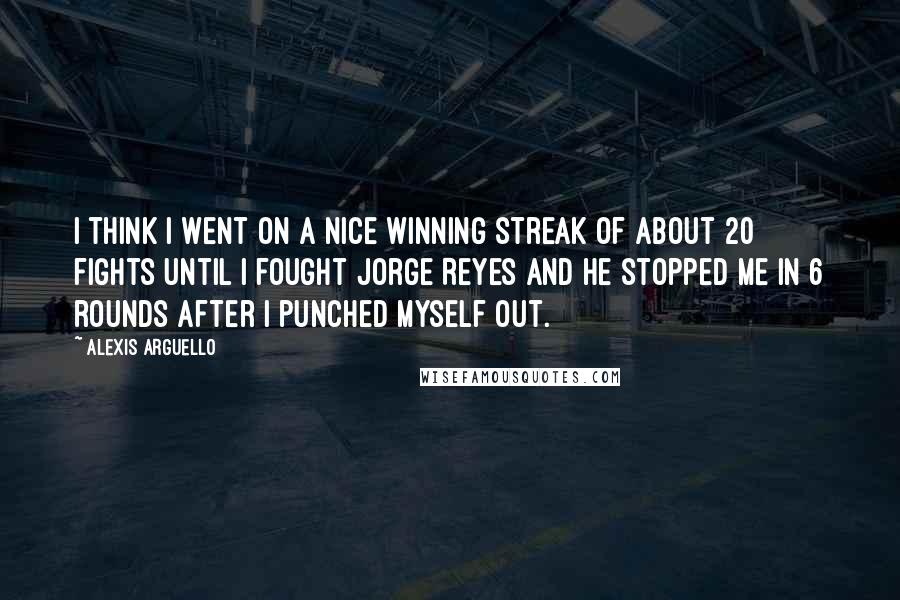 Alexis Arguello Quotes: I think I went on a nice winning streak of about 20 fights until I fought Jorge Reyes and he stopped me in 6 rounds after I punched myself out.
