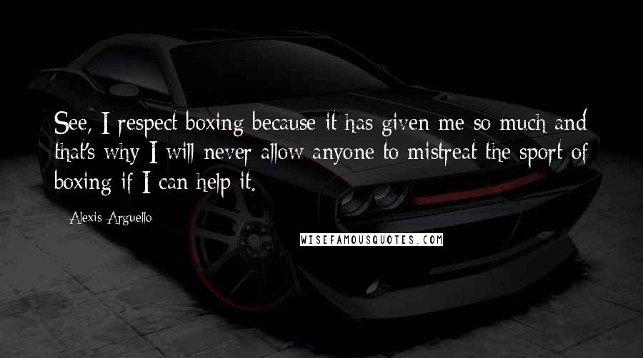 Alexis Arguello Quotes: See, I respect boxing because it has given me so much and that's why I will never allow anyone to mistreat the sport of boxing if I can help it.