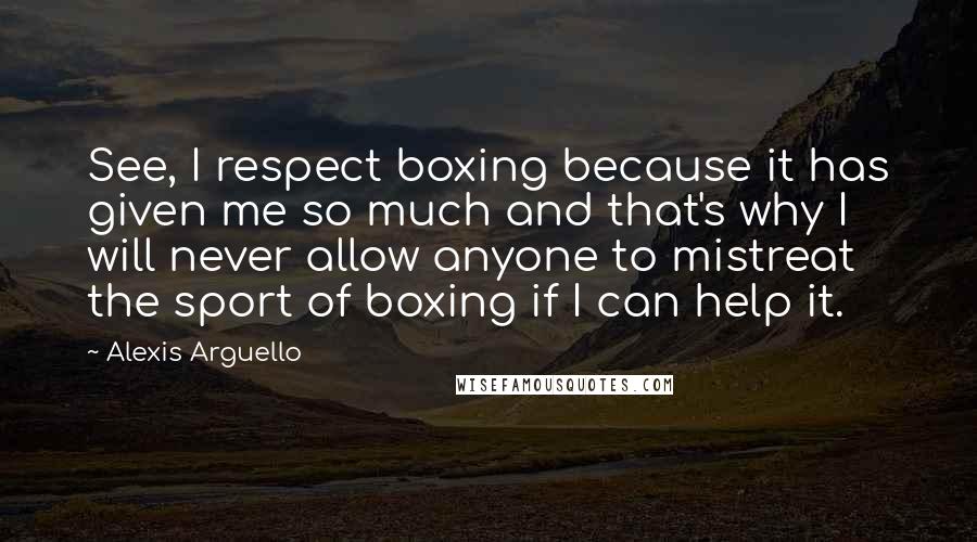 Alexis Arguello Quotes: See, I respect boxing because it has given me so much and that's why I will never allow anyone to mistreat the sport of boxing if I can help it.