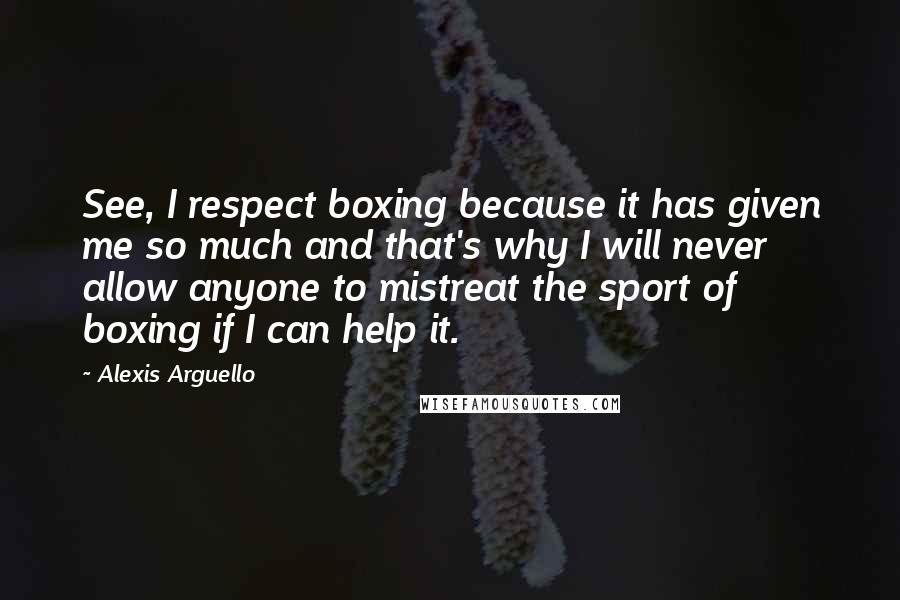 Alexis Arguello Quotes: See, I respect boxing because it has given me so much and that's why I will never allow anyone to mistreat the sport of boxing if I can help it.