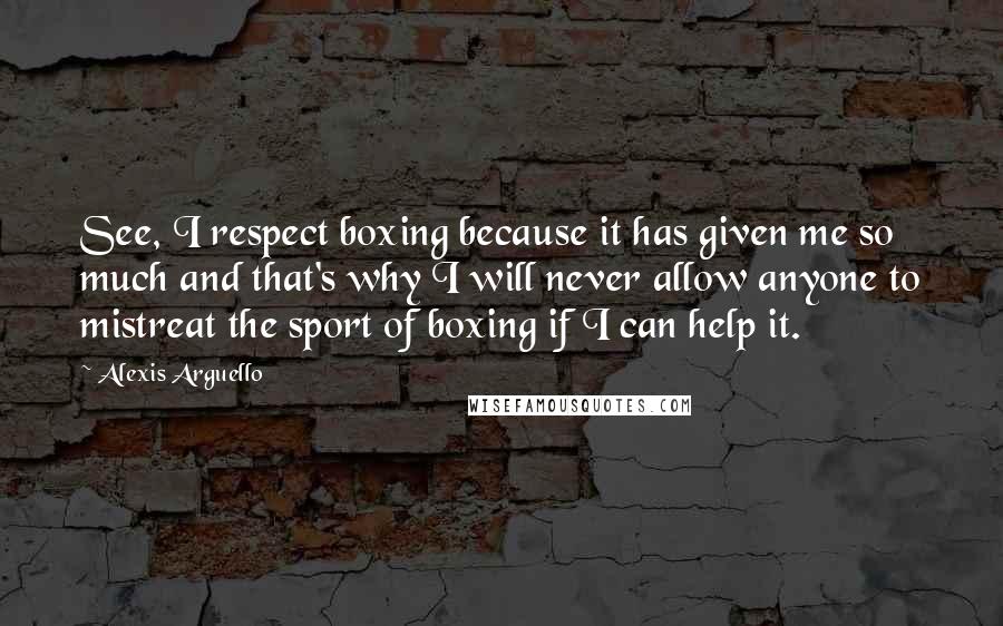 Alexis Arguello Quotes: See, I respect boxing because it has given me so much and that's why I will never allow anyone to mistreat the sport of boxing if I can help it.