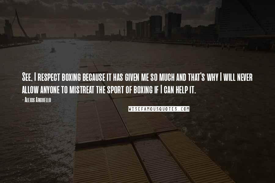 Alexis Arguello Quotes: See, I respect boxing because it has given me so much and that's why I will never allow anyone to mistreat the sport of boxing if I can help it.