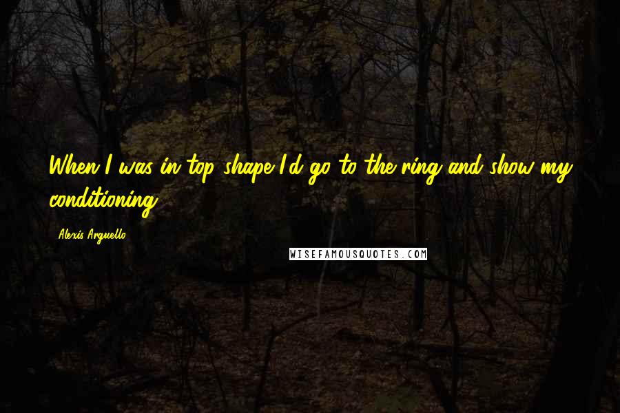 Alexis Arguello Quotes: When I was in top shape I'd go to the ring and show my conditioning.